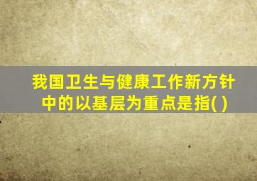 我国卫生与健康工作新方针中的以基层为重点是指( )
